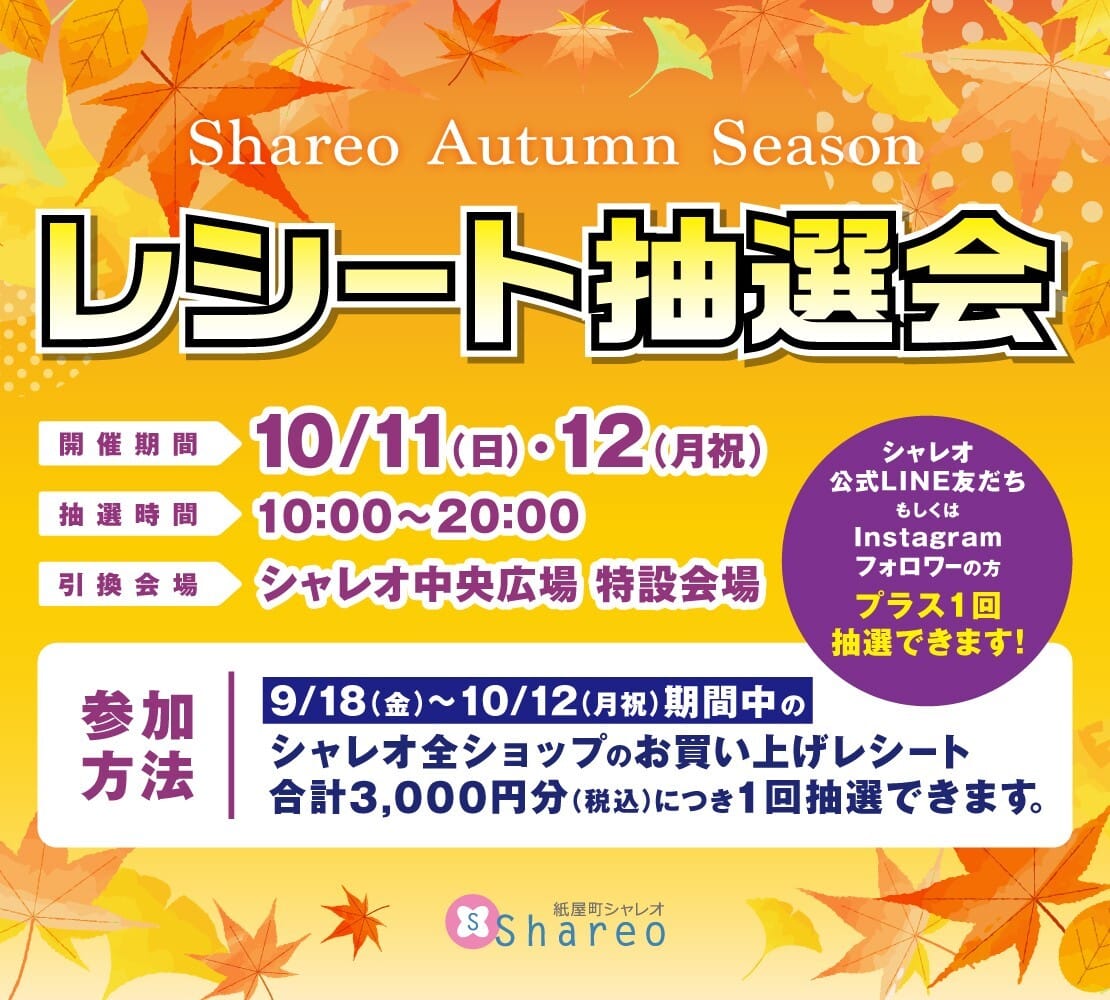 レシート抽選会 開催期間10/11(日)・12(月祝) 抽選時間:10:00〜20:00 引換会場:シャレオ中央広場特設会場 参加方法9/18(金)〜10/12(月祝)期間中のシャレオ全ショップのお買い上げレシート合計3,000円分(税込)につき1回抽選できます。